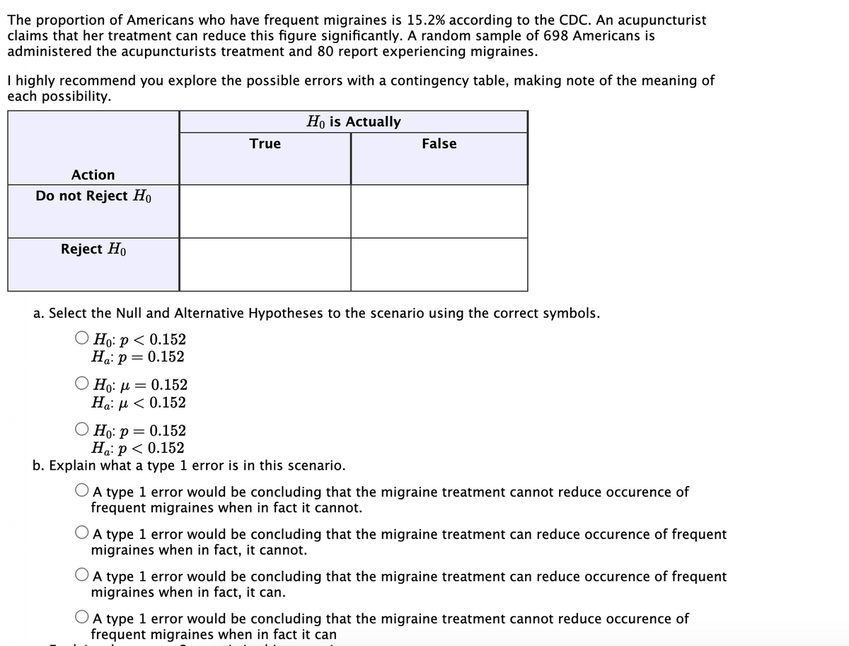 The proportion of Americans who have frequent migraines is 15.2% according to the CDC. An acupuncturist
claims that her treatment can reduce this figure significantly. A random sample of 698 Americans is
administered the acupuncturists treatment and 80 report experiencing migraines.
I highly recommend you explore the possible errors with a contingency table, making note of the meaning of
each possibility.
Action
Do not Reject Ho
Reject Ho
=
True
Ho: μ = 0.152
Ha: μ < 0.152
Ho is Actually
a. Select the Null and Alternative Hypotheses to the scenario using the correct symbols.
O Ho: p < 0.152
Ha: P
0.152
False
Ho: p = 0.152
Ha: p < 0.152
b. Explain what a type 1 error is in this scenario.
A type 1 error would be concluding that the migraine treatment cannot reduce occurence of
frequent migraines when in fact it cannot.
O A type 1 error would be concluding that the migraine treatment can reduce occurence of frequent
migraines when in fact, it cannot.
O A type 1 error would be concluding that the migraine treatment can reduce occurence of frequent
migraines when in fact, it can.
A type 1 error would be concluding that the migraine treatment cannot reduce occurence of
frequent migraines when in fact it can