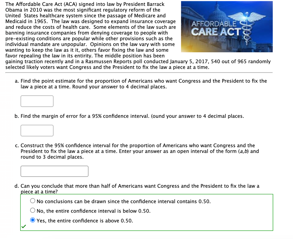 The Affordable Care Act (ACA) signed into law by President Barrack
Obama in 2010 was the most significant regulatory reform of the
United States healthcare system since the passage of Medicare and
Medicaid in 1965. The law was designed to expand insurance coverage
and reduce the costs of health care. Some elements of the law such are
banning insurance companies from denying coverage to people with
pre-existing conditions are popular while other provisions such as the
individual mandate are unpopular. Opinions on the law vary with some
wanting to keep the law as it it, others favor fixing the law and some
favor repealing the law in its entirity. The middle position has been
gaining traction recently and in a Rasmussen Reports poll conducted January 5, 2017, 540 out of 965 randomly
selected likely voters want Congress and the President to fix the law a piece at a time.
AFFORDABLE
CARE ACT
a. Find the point estimate for the proportion of Americans who want Congress and the President to fix the
law a piece at a time. Round your answer to 4 decimal places.
b. Find the margin of error for a 95% confidence interval. (ound your answer to 4 decimal places.
c. Construct the 95% confidence interval for the proportion of Americans who want Congress and the
President to fix the law a piece at a time. Enter your answer as an open interval of the form (a, b) and
round to 3 decimal places.
d. Can you conclude that more than half of Americans want Congress and the President to fix the law a
piece at a time?
No conclusions can be drawn since the confidence interval contains 0.50.
No, the entire confidence interval is below 0.50.
Yes, the entire confidence is above 0.50.