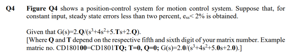 Figure Q4 shows a position-control system for motion control system. Suppose that, for
constant input, steady state errors less than two percent, ess< 2% is obtained.
Q4
Given that G(s)=2.Q/(s³+4s²+5.Ts+2.Q).
[Where Q and T depend on the respective fifth and sixth digit of your matrix number. Example
matric no. CD180100=CD1801TQ; T=0, Q=0; G(s)=2.0/(s³+4s²+5.0s+2.0).]
