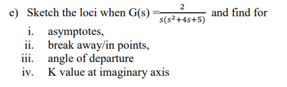 2
e) Sketch the loci when G(s)
and find for
s(s²+4s+5)
i.
asymptotes,
ii.
break away/in points,
iii.
angle of departure
iv.
K value at imaginary axis
