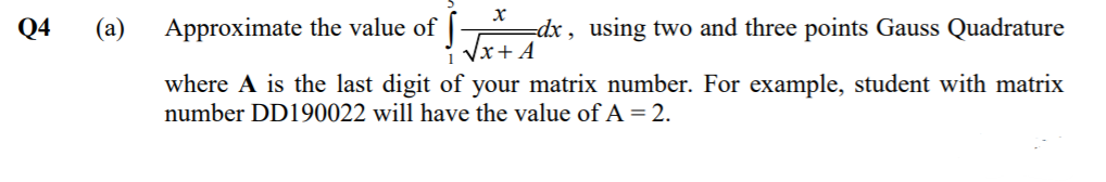 х
Q4
(а)
Approximate the value of [-
=dx, using two and three points Gauss Quadrature
Vx+ A
where A is the last digit of your matrix number. For example, student with matrix
number DD190022 will have the value of A=2.
