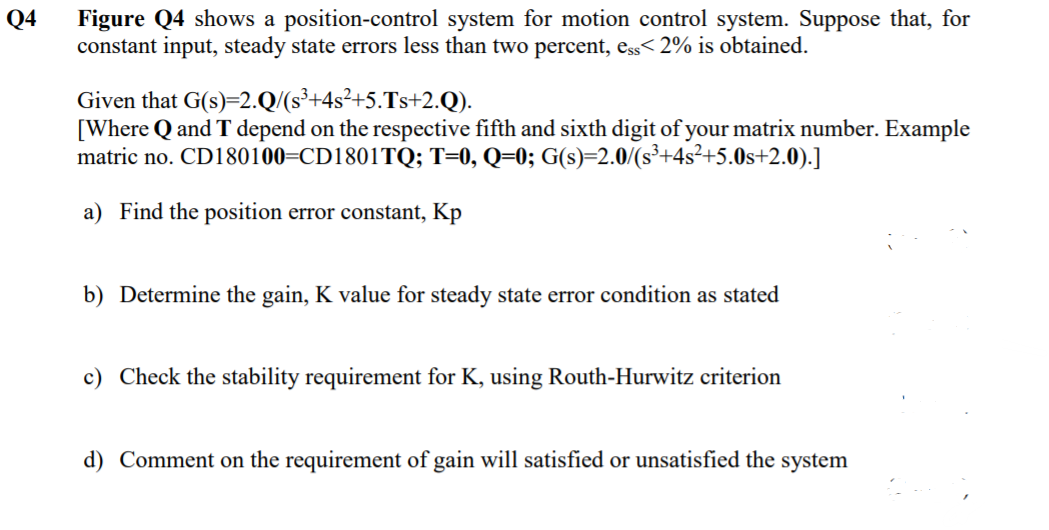 Figure Q4 shows a position-control system for motion control system. Suppose that, for
constant input, steady state errors less than two percent, ess< 2% is obtained.
Q4
Given that G(s)=2.Q/(s³+4s²+5.Ts+2.Q).
[Where Q and T depend on the respective fifth and sixth digit of your matrix number. Example
matric no. CD180100=CD1801TQ; T=0, Q=0; G(s)=2.0/(s³+4s²+5.0s+2.0).]
a) Find the position error constant, Kp
b) Determine the gain, K value for steady state error condition as stated
c) Check the stability requirement for K, using Routh-Hurwitz criterion
d) Comment on the requirement of gain will satisfied or unsatisfied the systen
