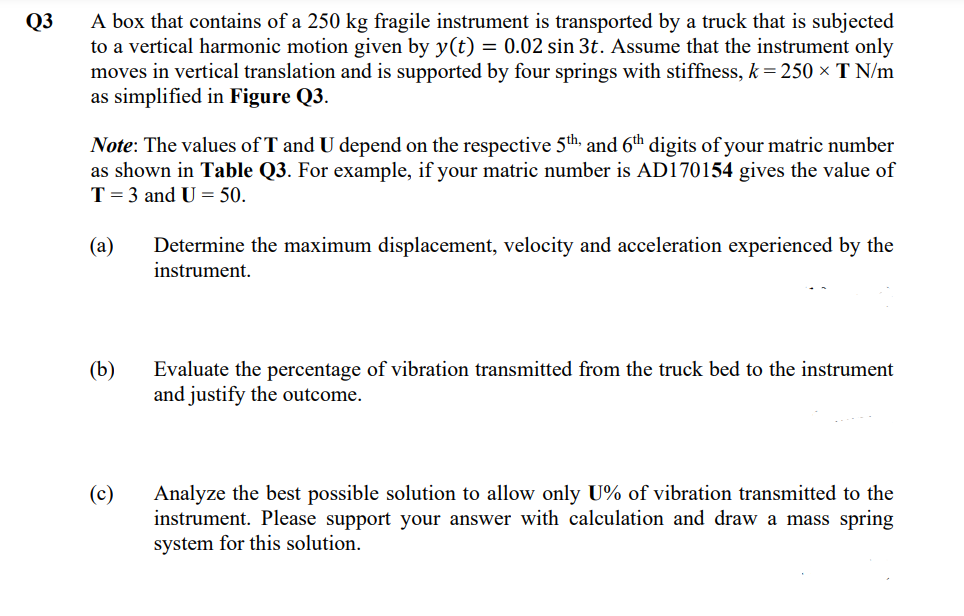 A box that contains of a 250 kg fragile instrument is transported by a truck that is subjected
to a vertical harmonic motion given by y(t) = 0.02 sin 3t. Assume that the instrument only
moves in vertical translation and is supported by four springs with stiffness, k = 250 × T N/m
as simplified in Figure Q3.
Q3
Note: The values of T and U depend on the respective 5th and 6th digits of your matric number
as shown in Table Q3. For example, if your matric number is AD170154 gives the value of
T = 3 and U = 50.
(а)
Determine the maximum displacement, velocity and acceleration experienced by the
instrument.
(b)
Evaluate the percentage of vibration transmitted from the truck bed to the instrument
and justify the outcome.
(c)
Analyze the best possible solution to allow only U% of vibration transmitted to the
instrument. Please support your answer with calculation and draw a mass spring
system for this solution.
