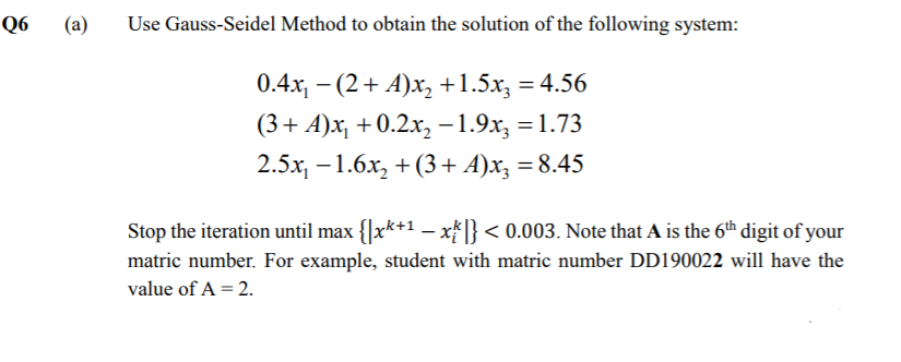 Q6
(a)
Use Gauss-Seidel Method to obtain the solution of the following system:
0.4x, -
- (2+ A)x, +1.5x, = 4.56
%3D
(3+ A)x, + 0.2.x, -1.9x, =1.73
2.5x, – 1.6x, + (3+ A)x, = 8.45
Stop the iteration until max {|x*+1 –- x* }< 0.003. Note that A is the 6th digit of your
matric number. For example, student with matric number DD190022 will have the
value of A = 2.
