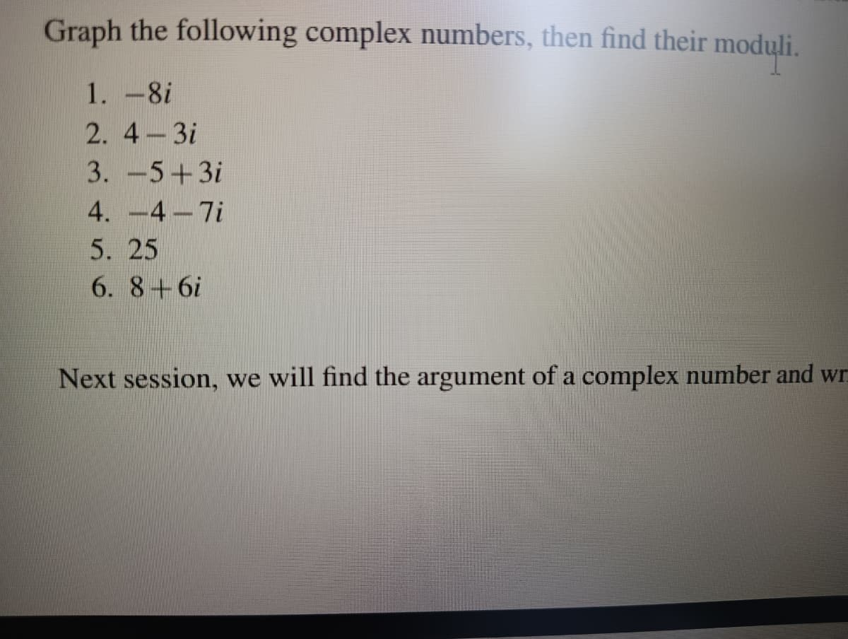 Graph the following complex numbers, then find their moduli.
1. -8i
2. 4-3i
3. -5+3i
4. -4-7i
5. 25
6. 8+6i
Next session, we will find the argument of a complex number and wr