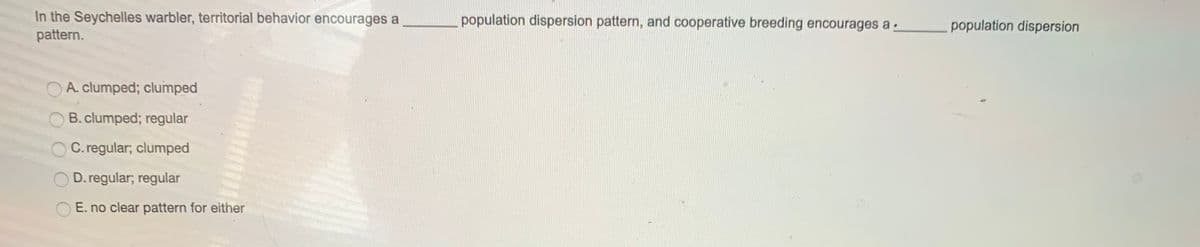 In the Seychelles warbler, territorial behavior encourages a
pattern.
population dispersion pattern, and cooperative breeding encourages a -
population dispersion
O A. clumped; clumped
B. clumped; regular
O C. regular; clumped
O D. regular; regular
E. no clear pattern for either
