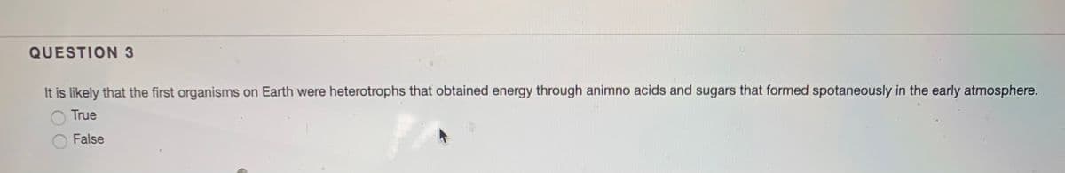 QUESTION 3
It is likely that the first organisms on Earth were heterotrophs that obtained energy through animno acids and sugars that formed spotaneously in the early atmosphere.
True
False
