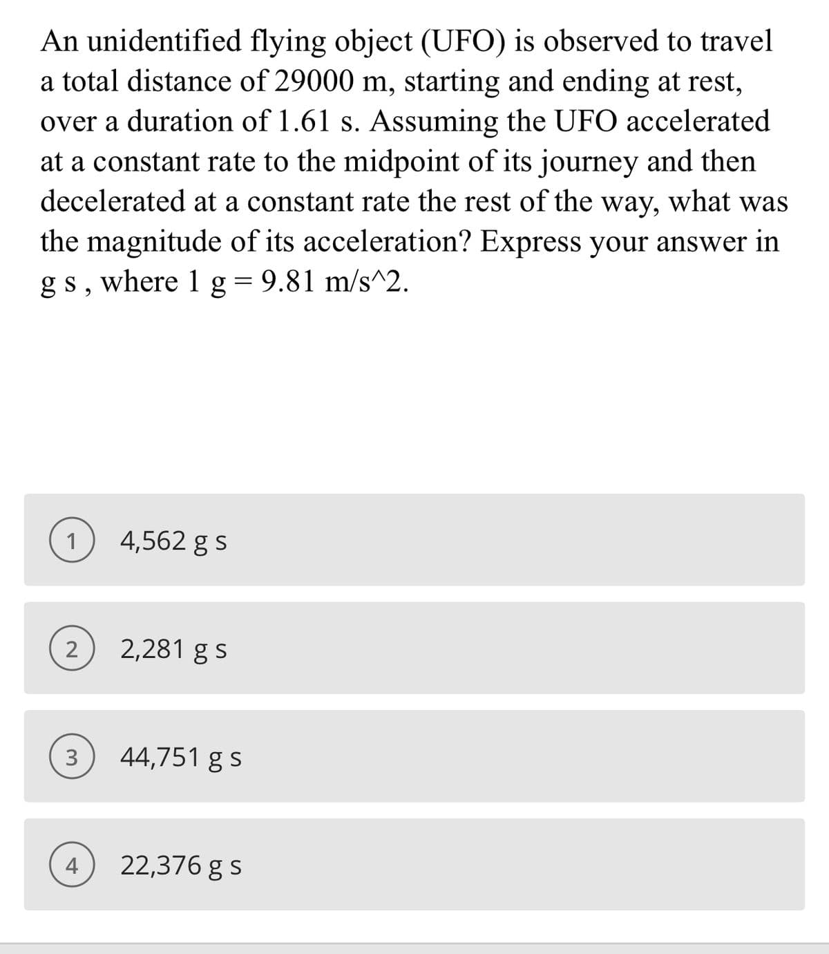 An unidentified flying object (UFO) is observed to travel
a total distance of 29000 m, starting and ending at rest,
over a duration of 1.61 s. Assuming the UFO accelerated
at a constant rate to the midpoint of its journey and then
decelerated at a constant rate the rest of the way, what was
the magnitude of its acceleration? Express your answer in
gs, where 1 g= 9.81 m/s^2.
1
4,562 g s
2,281 g s
3
44,751 g s
4
22,376 g s
