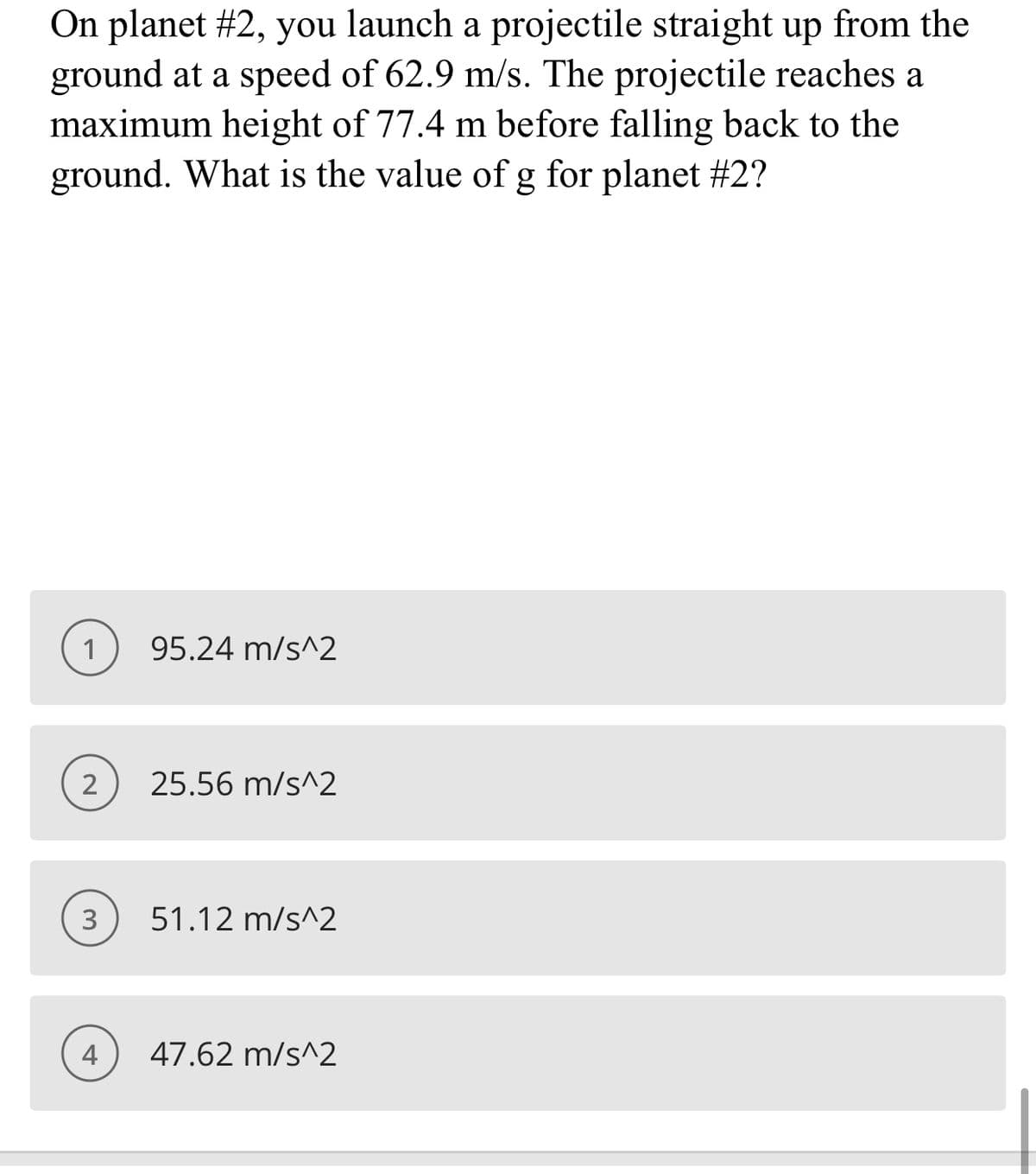 On planet #2, you launch a projectile straight up from the
ground at a speed of 62.9 m/s. The projectile reaches a
maximum height of 77.4 m before falling back to the
ground. What is the value of g for planet #2?
1) 95.24 m/s^2
25.56 m/s^2
3
51.12 m/s^2
4
47.62 m/s^2
