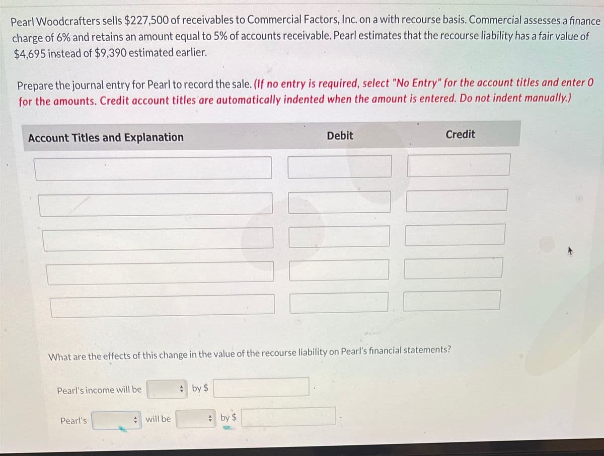 Pearl Woodcrafters sells $227,500 of receivables to Commercial Factors, Inc. on a with recourse basis. Commercial assesses a finance
charge of 6% and retains an amount equal to 5% of accounts receivable. Pearl estimates that the recourse liability has a fair value of
$4,695 instead of $9,390 estimated earlier.
Prepare the journal entry for Pearl to record the sale. (If no entry is required, select "No Entry" for the account titles and enter 0
for the amounts. Credit account titles are automatically indented when the amount is entered. Do not indent manually.)
Account Titles and Explanation
Debit
Credit
What are the effects of this change in the value of the recourse liability on Pearl's financial statements?
Pearl's income will be
* by $
Pearl's
will be
* by $
