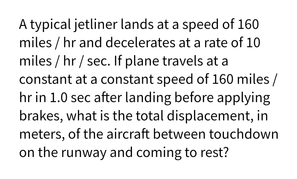 A typical jetliner lands at a speed of 160
miles / hr and decelerates at a rate of 10
miles / hr / sec. If plane travels at a
constant at a constant speed of 160 miles/
hr in 1.0 sec after landing before applying
brakes, what is the total displacement, in
meters, of the aircraft between touchdown
on the runway and coming to rest?
