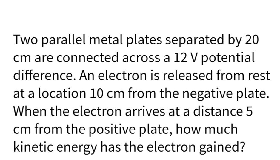 Two parallel metal plates separated by 20
cm are connected across a 12 V potential
difference. An electron is released from rest
at a location 10 cm from the negative plate.
When the electron arrives at a distance 5
cm from the positive plate, how much
kinetic energy has the electron gained?
