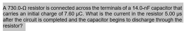 A 730.0-0 resistor is connected across the terminals of a 14.0-nF capacitor that
carries an initial charge of 7.60 µC. What is the current in the resistor 5.00 us
after the circuit is completed and the capacitor begins to discharge through the
resistor?
