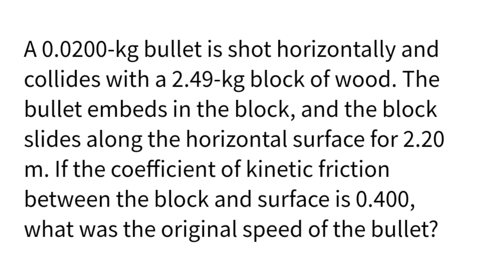 A 0.0200-kg bullet is shot horizontally and
collides with a 2.49-kg block of wood. The
bullet embeds in the block, and the block
slides along the horizontal surface for 2.20
m. If the coefficient of kinetic friction
between the block and surface is 0.400,
what was the original speed of the bullet?
