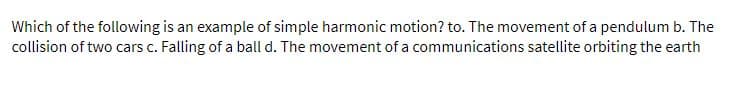 Which of the following is an example of simple harmonic motion? to. The movement of a pendulum b. The
collision of two cars c. Falling of a ball d. The movement of a communications satellite orbiting the earth
