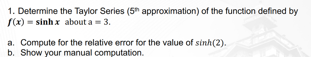 1. Determine the Taylor Series (5th approximation) of the function defined by
f(x) = sinh x about a = 3.
a. Compute for the relative error for the value of sinh(2).
b. Show your manual computation.