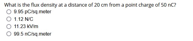 What is the flux density at a distance of 20 cm from a point charge of 50 nC?
9.95 pc/sq.meter
1.12 N/C
11.23 kV/m
99.5 nC/sq.meter