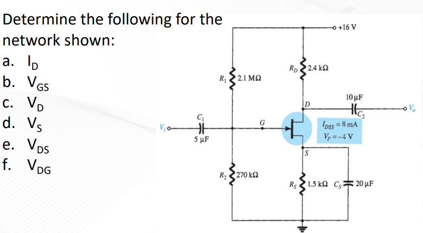 Determine the following for the
network shown:
a. lp
b. VGS
c. Vp
d. Vs
e. Vps
f. VDG
V₁o
C₁
HF
5 μF
R 2 2.1 ΜΩ
R2 – 270 ΚΩ
G
RD
Rs
• 2.4 ΚΩ
D
S
H1₁
O +16 V
10 μF
He₂
¹Dss = 8 mA
Vp=-4 V
1.5 k C 20 μF