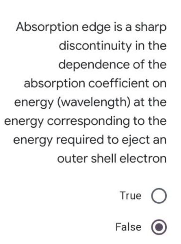 Absorption edge is a sharp
discontinuity in the
dependence of the
absorption coefficient on
energy (wavelength) at the
energy corresponding to the
energy required to eject an
outer shell electron
True
False
