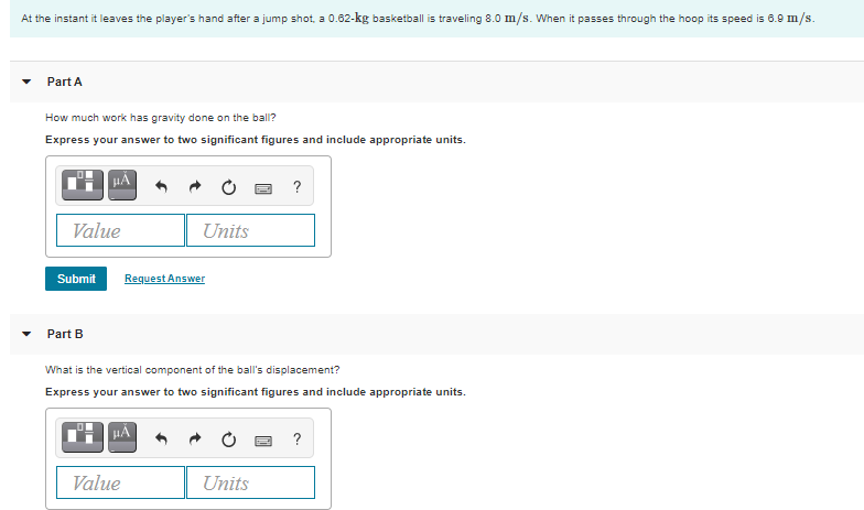 At the instant it leaves the player's hand after a jump shot, a 0.62-kg basketball is traveling 8.0 m/s. When it passes through the hoop its speed is 6.9 m/s.
Part A
How much work has gravity done on the ball?
Express your answer to two significant figures and include appropriate units.
HA
?
Value
Units
Submit
Request Answer
Part B
What is the vertical component of the ball's displacement?
Express your answer to two significant figures and include appropriate units.
?
Value
Units
