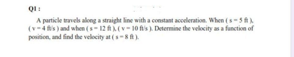 QI:
A particle travels along a straight line with a constant acceleration. When ( s 5 ft),
(v 4 ft/s) and when ( s 12 ft), ( v 10 ft/s ). Determine the velocity as a function of
position, and find the velocity at ( s=8 ft).
