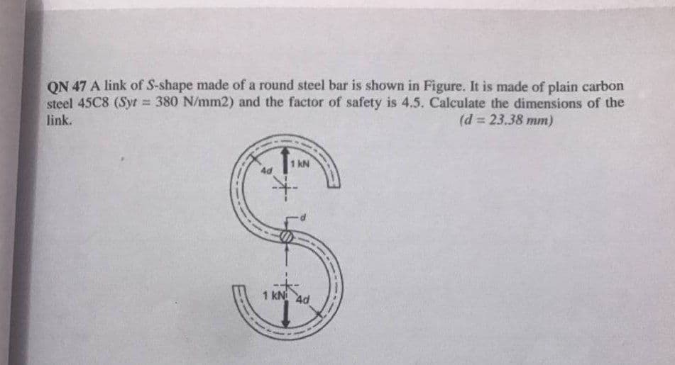 ON 47 A link of S-shape made of a round steel bar is shown in Figure. It is made of plain carbon
steel 45C8 (Syt 380 N/mm2) and the factor of safety is 4.5. Calculate the dimensions of the
link.
(d = 23.38 mm)
%3D
1 kN
1 kN 4d
