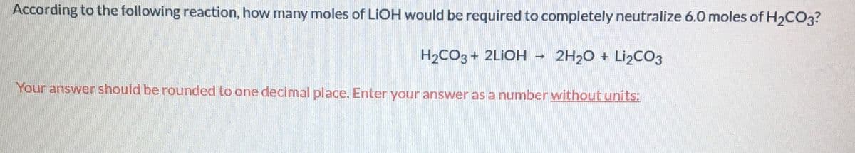 **Chemistry Question: Neutralization Reaction Calculation**

---

**Question:**

According to the following reaction, how many moles of LiOH would be required to completely neutralize 6.0 moles of H₂CO₃?

\[ \text{H}_2\text{CO}_3 + 2\text{LiOH} \rightarrow 2\text{H}_2\text{O} + \text{Li}_2\text{CO}_3 \]

Your answer should be rounded to one decimal place. Enter your answer as a number without units.

---

**Explanation of Reaction:**

The given reaction is a neutralization reaction where lithium hydroxide (LiOH) reacts with carbonic acid (H₂CO₃) to produce water (H₂O) and lithium carbonate (Li₂CO₃).

Based on the balanced chemical equation, one mole of H₂CO₃ requires 2 moles of LiOH to be completely neutralized.

To determine how many moles of LiOH are needed to neutralize 6.0 moles of H₂CO₃, we use the stoichiometric ratio from the equation:

1 mole of H₂CO₃ : 2 moles of LiOH

Therefore, for 6.0 moles of H₂CO₃, the required moles of LiOH would be:

6.0 moles of H₂CO₃ * 2 = 12.0 moles of LiOH

Instruction to the Student:

Enter your answer as **12.0** without including any units.