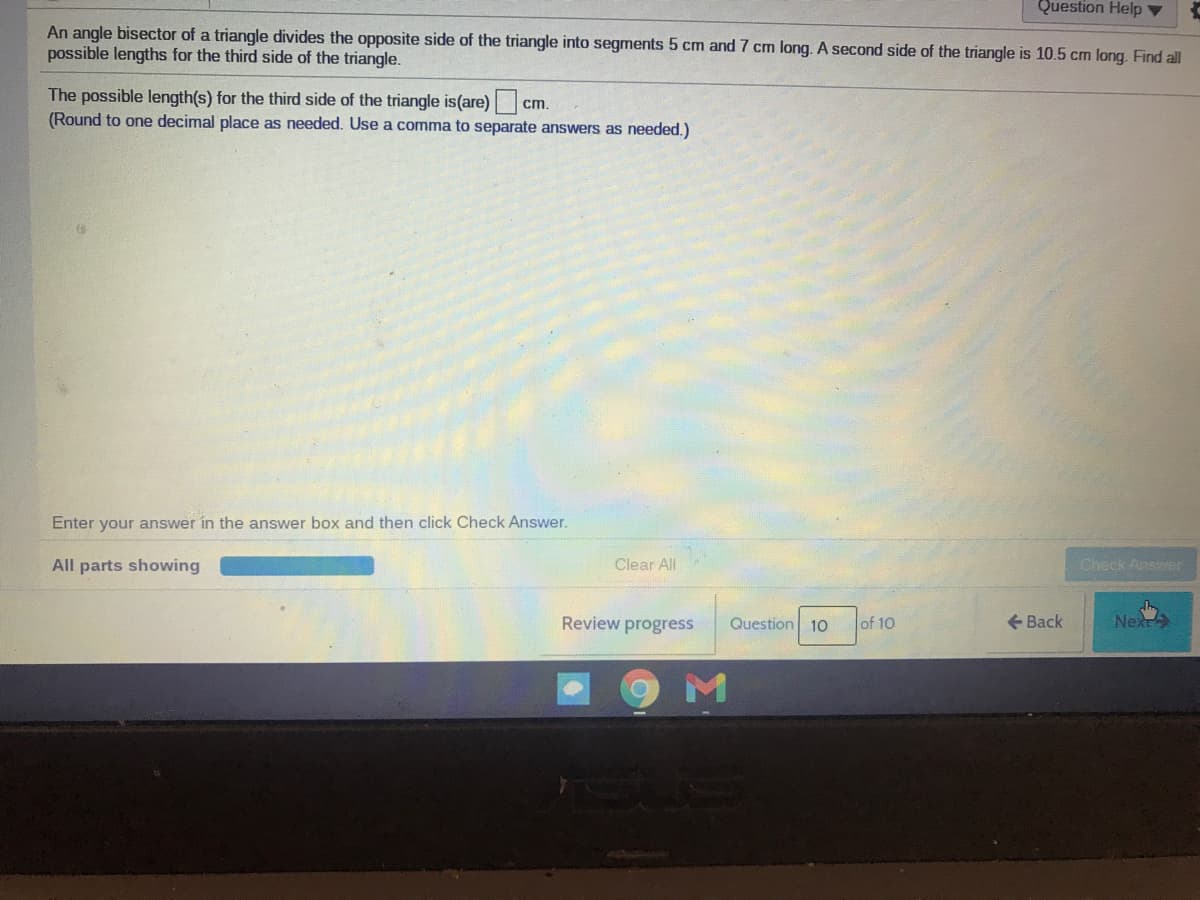Question Help ▼
An angle bisector of a triangle divides the opposite side of the triangle into segments 5 cm and 7 cm long. A second side of the triangle is 10.5 cm long. Find all
possible lengths for the third side of the triangle.
The possible length(s) for the third side of the triangle is(are)C
(Round to one decimal place as needed. Use a comma to separate answers as needed.)
cm
Enter your answer in the answer box and then click Check Answer.
All parts showing
Clear All
Check Answer
Review progress
Question 10
of 10
+ Back
Next
