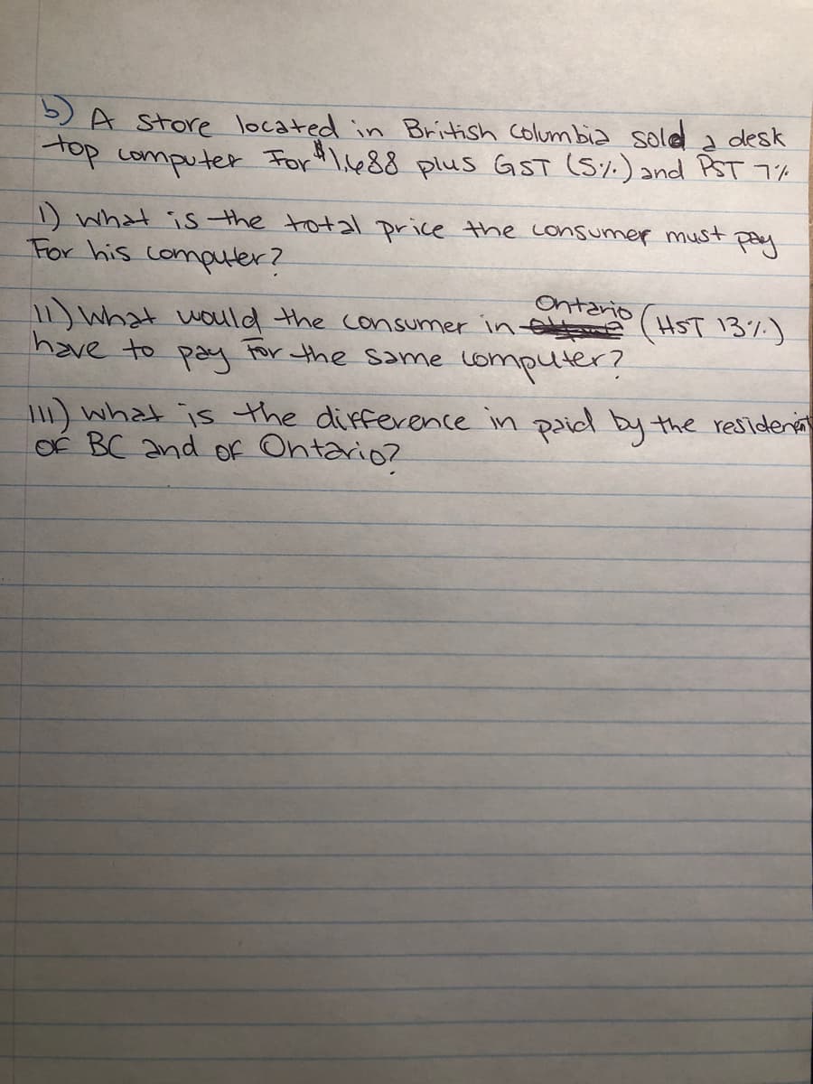 5)A Store located in British colum bia sole a desk
Top computer For "I.s488 plus GST (5%) and PST 7%
D what is the total price the consumer must
For his computer?
pay
Ontario
11) What wauld the consumer in e (HST 13%)
have to
pay
For the same computer?
1) what is the difference in paid by the residenia
OÉ BC and of Ontario?
