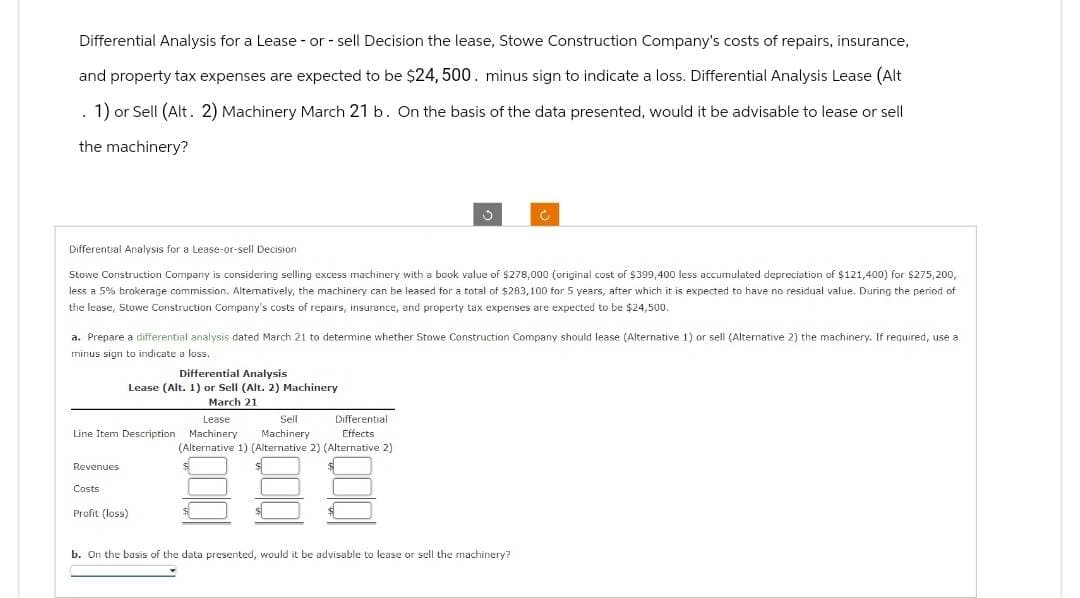 Differential Analysis for a Lease - or - sell Decision the lease, Stowe Construction Company's costs of repairs, insurance,
and property tax expenses are expected to be $24, 500. minus sign to indicate a loss. Differential Analysis Lease (Alt
1) or Sell (Alt. 2) Machinery March 21 b. On the basis of the data presented, would it be advisable to lease or sell
the machinery?
.
Differential Analysis for a Lease-or-sell Decision
Stowe Construction Company is considering selling excess machinery with a book value of $278,000 (original cost of $399,400 less accumulated depreciation of $121,400) for $275,200,
less a 5% brokerage commission. Alternatively, the machinery can be leased for a total of $283,100 for 5 years, after which it is expected to have no residual value. During the period of
the lease, Stowe Construction Company's costs of repairs, insurance, and property tax expenses are expected to be $24,500.
a. Prepare a differential analysis dated March 21 to determine whether Stowe Construction Company should lease (Alternative 1) or sell (Alternative 2) the machinery. If required, use a
minus sign to indicate a loss.
Differential Analysis
Lease (Alt. 1) or Sell (Alt. 2) Machinery
March 21
Lease
Sell
Line Item Description Machinery Machinery
Revenues
Costs
Profit (loss)
C
Differential
Effects
(Alternative 1) (Alternative 2) (Alternative 2)
b. On the basis of the data presented, would it be advisable to lease or sell the machinery?