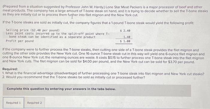 (Prepared from a situation suggested by Professor John W. Hardy.) Lone Star Meat Packers is a major processor of beef and other
meat products. The company has a large amount of T-bone steak on hand, and it is trying to decide whether to sell the T-bone steaks
as they are initially cut or to process them further into filet mignon and the New York cut.
If the T-bone steaks are sold as initially cut, the company figures that a 1-pound T-bone steak would yield the following profit:
Selling price ($2.40 per pound).
Less joint costs incurred up to the split-off point where T-
bone steak can be identified as a separate product
Profit per pound
If the company were to further process the T-bone steaks, then cutting one side of a T-bone steak provides the filet mignon and
cutting the other side provides the New York cut. One 16-ounce T-bone steak cut in this way will yield one 6-ounce filet mignon and
one 8-ounce New York cut; the remaining ounces are waste. It costs $0.15 to further process one T-bone steak into the filet mignon
and New York cuts. The filet mignon can be sold for $4.00 per pound, and the New York cut can be sold for $3.70 per pound.
$ 2.40
1.40
$ 1.00
Required:
1. What is the financial advantage (disadvantage) of further processing one T-bone steak into filet mignon and New York cut steaks?
2. Would you recommend that the T-bone steaks be sold as initially cut or processed further?
Complete this question by entering your answers in the tabs below.
Required 1 Required 2