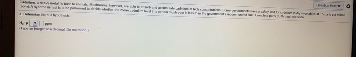 Question Help ▼
Cadmium, a heavy metal, is toxic to animals. Mushrooms, however, are able to absorb and accumulate cadmium at high concentrations. Some governments have a safety limit for cadmium in dry vegetables at 0.5 parts per million
(ppm). A hypothesis test is to be performed to decide whether the mean cadmium level in a certain mushroom is less than the government's recommended limit. Complete parts (a) through (c) below.
a. Determine the null hypothesis.
ppm
(Type an integer or a decimal. Do not round.)
