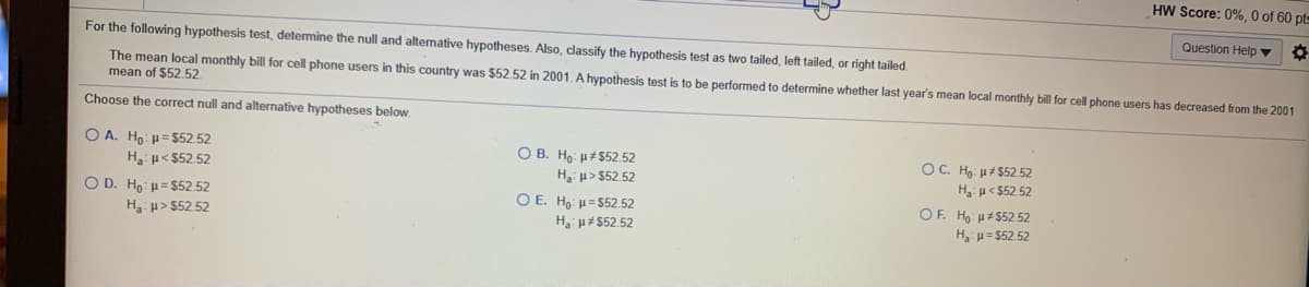 HW Score: 0%, 0 of 60 pts
Question Help ▼
For the following hypothesis test, determine the null and altemative hypotheses. Also, classify the hypothesis test as two tailed, left tailed, or right tailed.
The mean local monthly bill for cell phone users in this country was $52.52 in 2001. A hypothesis test is to be performed to determine whether last year's mean local monthly bill for cell phone users has decreased from the 2001
mean of $52.52.
Choose the correct null and alternative hypotheses below.
O A. Ho: u= $52.52
O B. Ho u#$52.52
H: u> $52.52
OC. Ho: u# $52 .52
H: u< $52.52
H: u< $52.52
O D. Ho: = $52.52
Ha u> $52.52
O E. Ho: u=552.52
H u#$52.52
OF. Ho: u#$52.52
Ha: # = $52.52
