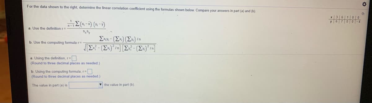 For the data shown to the right, determine the linear correlation coefficient using the formulas shown below. Compare your answers in part (a) and (b).
x | 3 |6|1|0 |0
y 6 700- 4
a. Use the definition r=
Exy - (Ex) (E») n
E - (Ex)°/n] [Ev - (E»)*/n]
b. Use the computing formula r=
a. Using the definition, r=
(Round to three decimal places as needed.)
b. Using the computing formula, r=
(Round to three decimal places as needed.)
The value in part (a) is
V the value in part (b).
