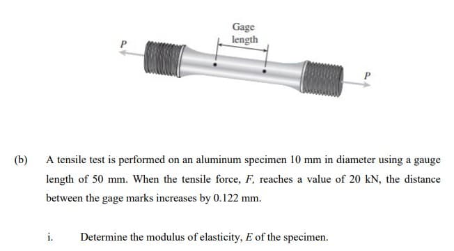 Gage
length
(b)
A tensile test is performed on an aluminum specimen 10 mm in diameter using a gauge
length of 50 mm. When the tensile force, F, reaches a value of 20 kN, the distance
between the gage marks increases by 0.122 mm.
i.
Determine the modulus of elasticity, E of the specimen.
