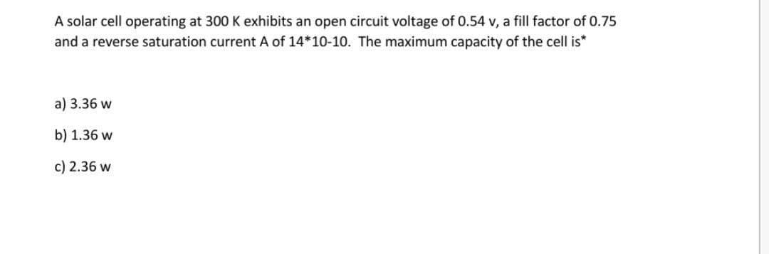 A solar cell operating at 300 K exhibits an open circuit voltage of 0.54 v, a fill factor of 0.75
and a reverse saturation current A of 14*10-10. The maximum capacity of the cell is*
a) 3.36 w
b) 1.36 w
c) 2.36 w
