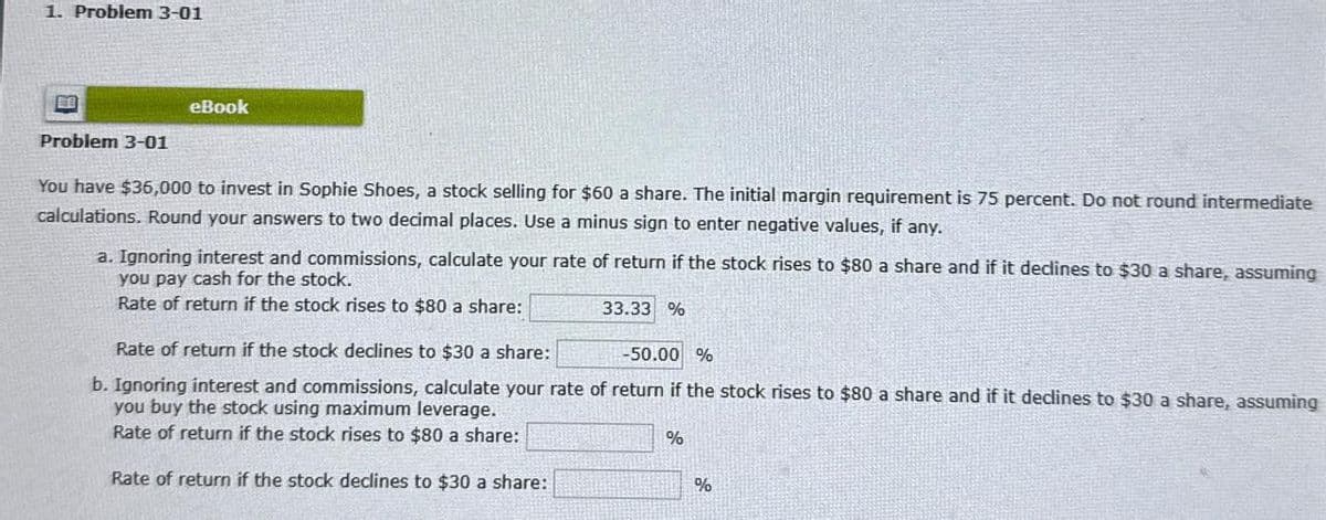 1. Problem 3-01
eBook
Problem 3-01
You have $36,000 to invest in Sophie Shoes, a stock selling for $60 a share. The initial margin requirement is 75 percent. Do not round intermediate
calculations. Round your answers to two decimal places. Use a minus sign to enter negative values, if any.
a. Ignoring interest and commissions, calculate your rate of return if the stock rises to $80 a share and if it declines to $30 a share, assuming
you pay cash for the stock.
Rate of return if the stock rises to $80 a share:
Rate of return if the stock declines to $30 a share:
33.33 %
-50.00 %
b. Ignoring interest and commissions, calculate your rate of return if the stock rises to $80 a share and if it declines to $30 a share, assuming
you buy the stock using maximum leverage.
Rate of return if the stock rises to $80 a share:
Rate of return if the stock declines to $30 a share:
%
%