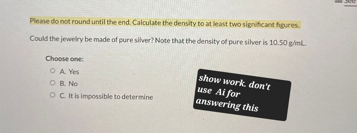 Please do not round until the end. Calculate the density to at least two significant figures.
Could the jewelry be made of pure silver? Note that the density of pure silver is 10.50 g/mL.
Choose one:
OA. Yes
O B. No
O C. It is impossible to determine
show work. don't
use Ai for
answering this