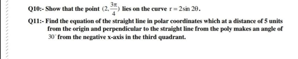 3n
Q10:- Show that the point (2,) lies on the curve r= 2sin 20.
4
Q11:-Find the equation of the straight line in polar coordinates which at a distance of 5 units
from the origin and perpendicular to the straight line from the poly makes an angle of
30° from the negative x-axis in the third quadrant.
