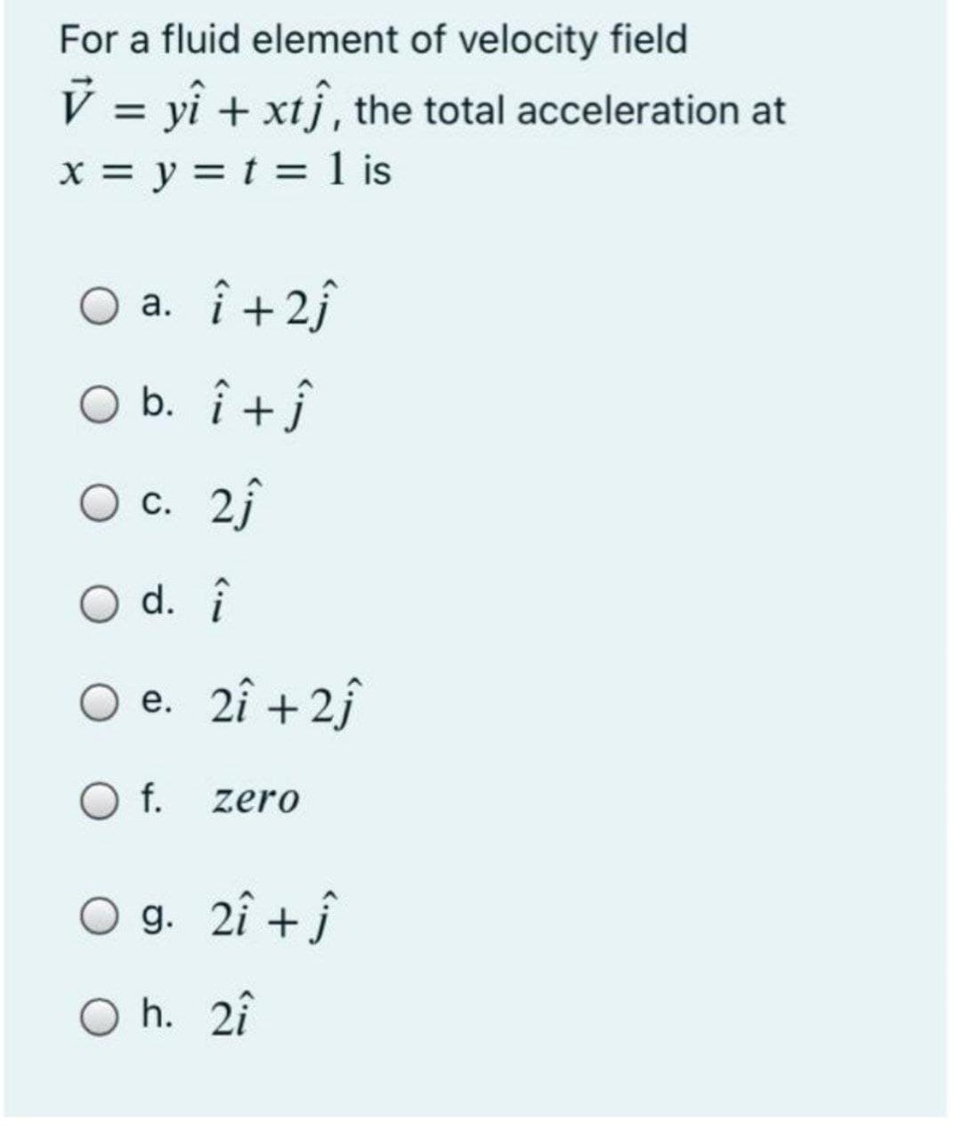 For a fluid element of velocity field
V = yî + xtj, the total acceleration at
%3D
X = y = t = 1 is
O a. î +2j
O b. î +j
О с. 2
С.
d. î
О е. 21 +2
O f.
zero
O g. 2î + j
O h. 2î
