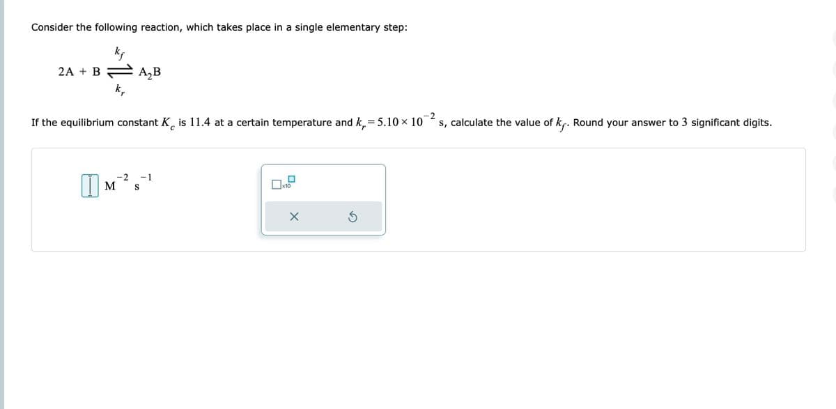 Consider the following reaction, which takes place in a single elementary step:
kf
2A + B
k₂
A₂B
-2
If the equilibrium constant K is 11.4 at a certain temperature and k₁=5.10 × 10
s, calculate the value of k. Round your answer to 3 significant digits.
с
-2 - 1
M S
x10
X
Ś