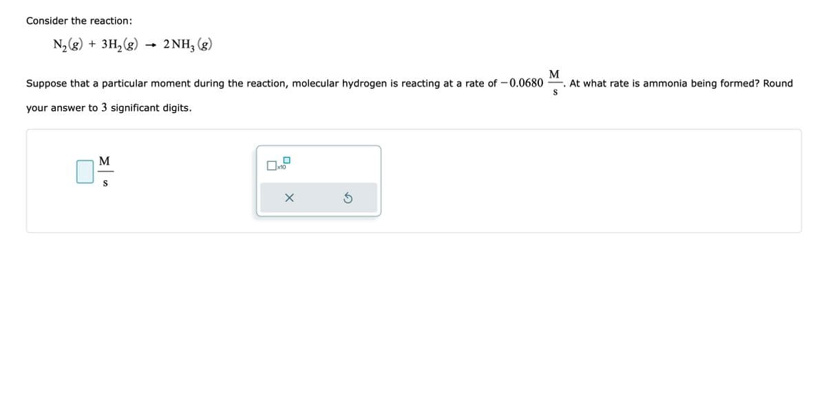 Consider the reaction:
N₂(g) + 3H₂(g)
M
Suppose that a particular moment during the reaction, molecular hydrogen is reacting at a rate of -0.0680 At what rate is ammonia being formed? Round
your answer to 3 significant digits.
M
2 NH3(g)
S
x10
X
Ś
S