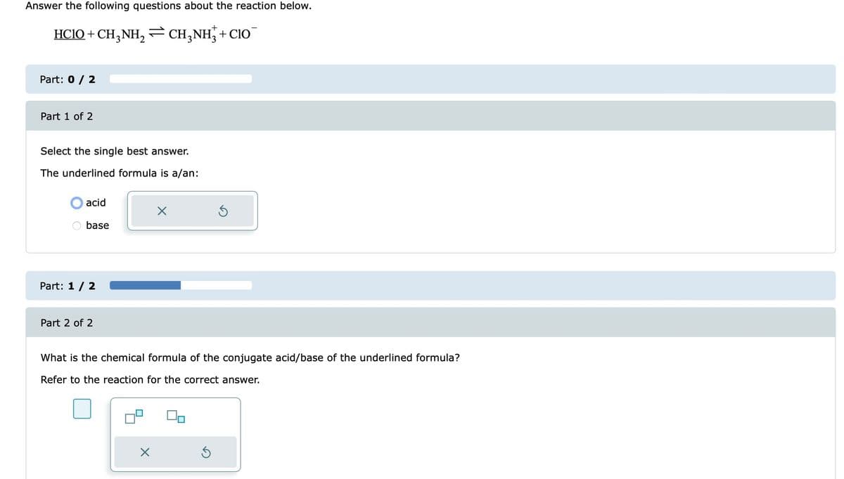 Answer the following questions about the reaction below.
HC1O+CH,NH,≥CH,NH;+CHO
Part: 0 / 2
Part 1 of 2
Select the single best answer.
The underlined formula is a/an:
acid
base
Part: 1 / 2
Part 2 of 2
X
X
What is the chemical formula of the conjugate acid/base of the underlined formula?
Refer to the reaction for the correct answer.
5
5