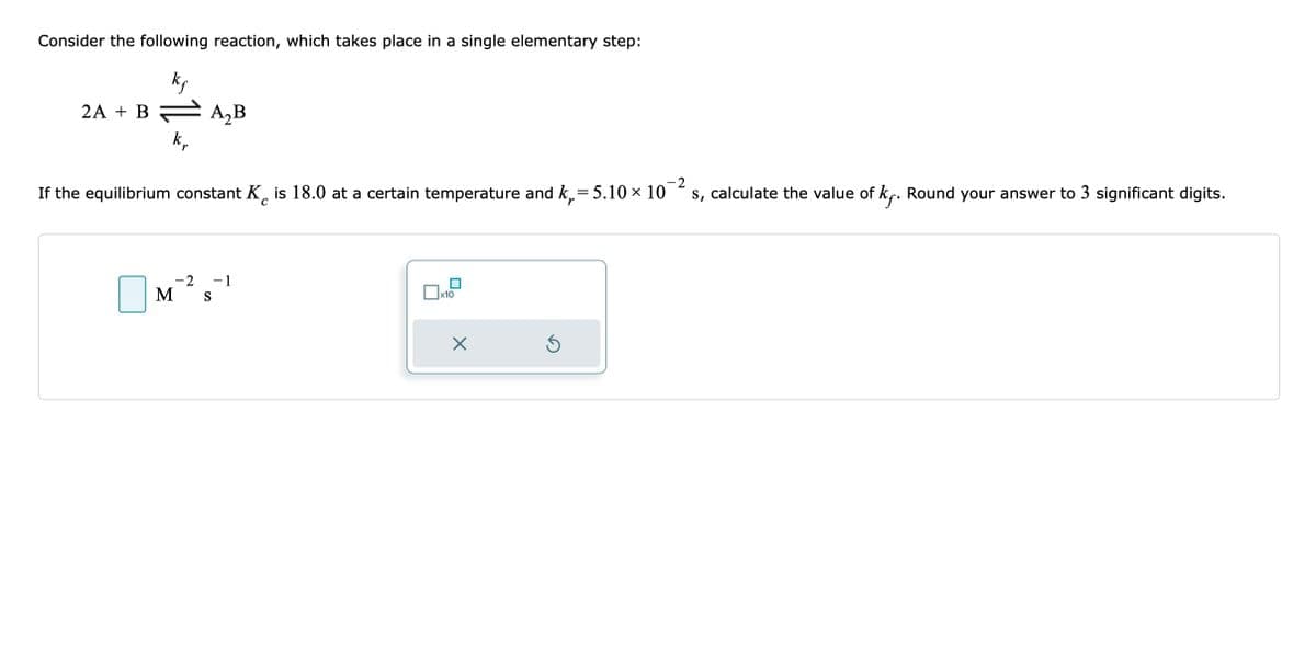 Consider the following reaction, which takes place in a single elementary step:
k₁
2A + B = A₂B
kr
-2
If the equilibrium constant K is 18.0 at a certain temperature and k₁= 5.10 × 10
s, calculate the value of k. Round your answer to 3 significant digits.
C
M
-2 - 1
S
x10
X
5