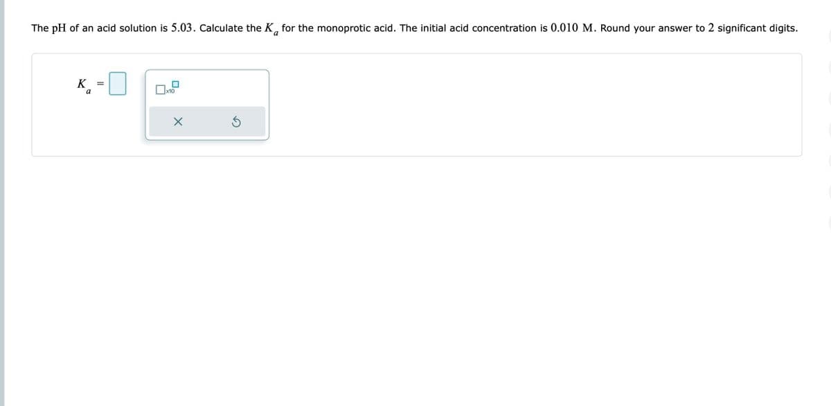 The pH of an acid solution is 5.03. Calculate the K for the monoprotic acid. The initial acid concentration is 0.010 M. Round your answer to 2 significant digits.
K
a
II
x10
X
S