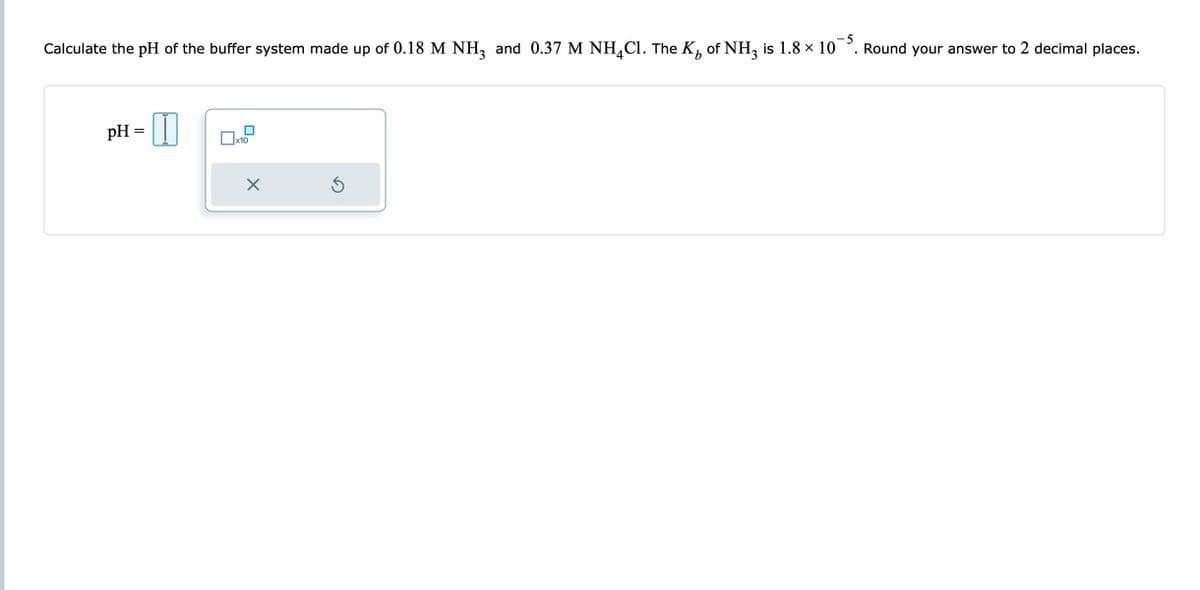 -5
Calculate the pH of the buffer system made up of 0.18 M NH3 and 0.37 M NH₂Cl. The K₁ of NH3 is 1.8 × 10¯5. Round your answer to 2 decimal places.
b
pH =
x10
X
Ś