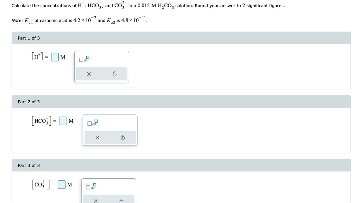 2-
Calculate the concentrations of H*, HCO3, and CO²¯ in a 0.015 M H₂CO3 solution. Round your answer to 2 significant figures.
7
- 11
Note: K₁₁ of carbonic acid is 4.2 × 10 and K₂2 is 4.8 × 10
al
a2
Part 1 of 3
[H+] = M
Part 2 of 3
[HCO3] = M
Part 3 of 3
[co-] =
M
x10
X
x10
x10
X
X
Ś
S
.5