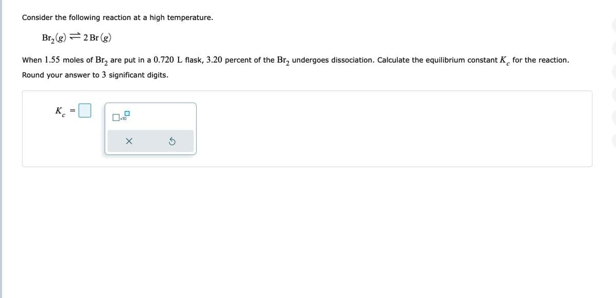 Consider the following reaction at a high temperature.
Br₂(g) = 2 Br (g)
C
When 1.55 moles of Br₂ are put in a 0.720 L flask, 3.20 percent of the Br₂ undergoes dissociation. Calculate the equilibrium constant K for the reaction.
Round your answer to 3 significant digits.
с
=
x10
X
Ś