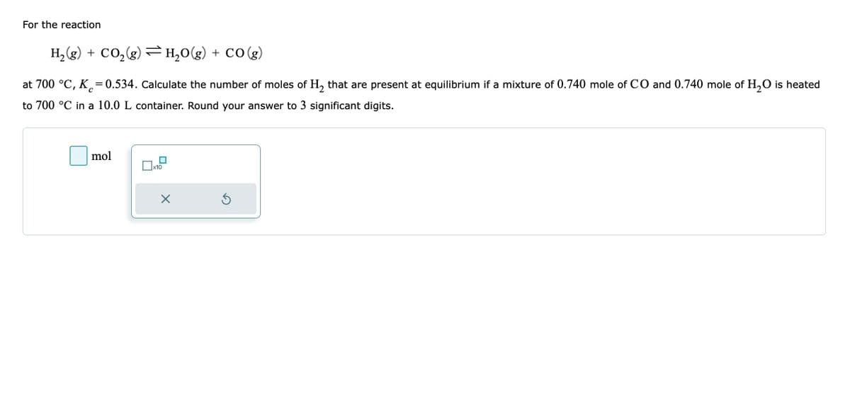 For the reaction
H₂(g) + CO₂(g) H₂O(g) + CO(g)
с
at 700 °C, K = 0.534. Calculate the number of moles of H₂ that are present at equilibrium if a mixture of 0.740 mole of CO and 0.740 mole of H₂O is heated
to 700 °C in a 10.0 L container. Round your answer to 3 significant digits.
mol
x10
Ś