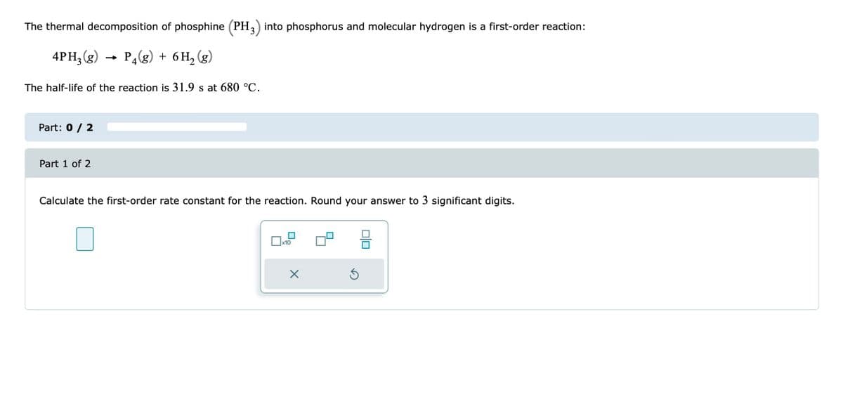 The thermal decomposition of phosphine (PH3) into phosphorus and molecular hydrogen is a first-order reaction:
4PH3(g) P4(g) + 6H₂(g)
The half-life of the reaction is 31.9 s at 680 °C.
Part: 0 / 2
Part 1 of 2
Calculate the first-order rate constant for the reaction. Round your answer to 3 significant digits.
x10
X
Ś
010